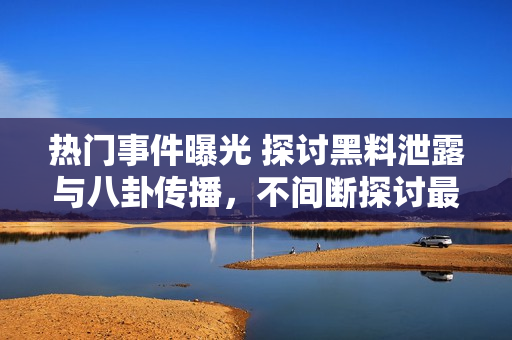 熱門事件曝光 探討黑料泄露與八卦傳播，不間斷探討最新吃瓜群眾關注焦點