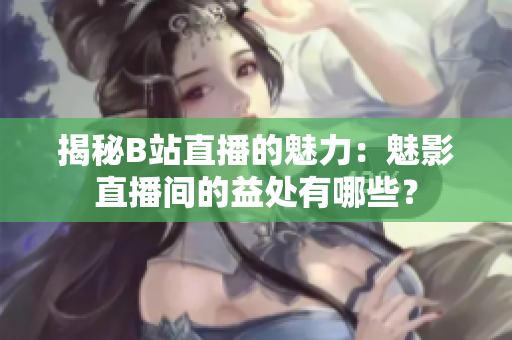 揭秘B站直播的魅力：魅影直播間的益處有哪些？