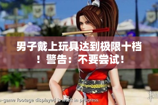 男子戴上玩具達(dá)到極限十檔！警告：不要嘗試！