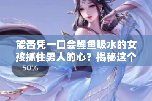 能否憑一口會鯉魚吸水的女孩抓住男人的心？揭秘這個古老傳說的真相！