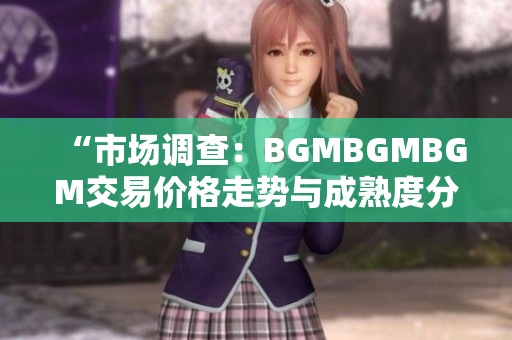 “市場調(diào)查：BGMBGMBGM交易價格走勢與成熟度分析”