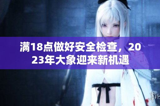 滿18點(diǎn)做好安全檢查，2023年大象迎來新機(jī)遇