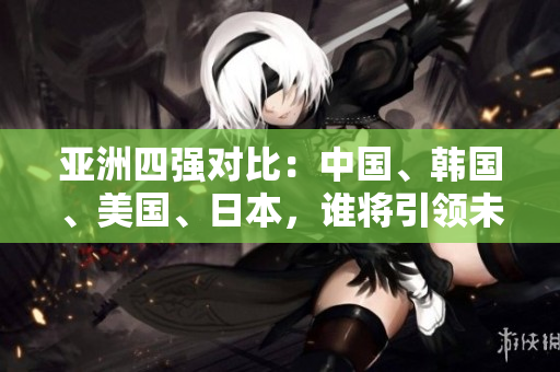 亞洲四強對比：中國、韓國、美國、日本，誰將引領(lǐng)未來發(fā)展？