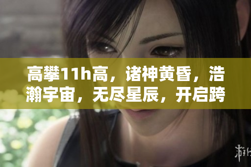 高攀11h高，諸神黃昏，浩瀚宇宙，無(wú)盡星辰，開(kāi)啟跨越時(shí)空的壯麗探索。