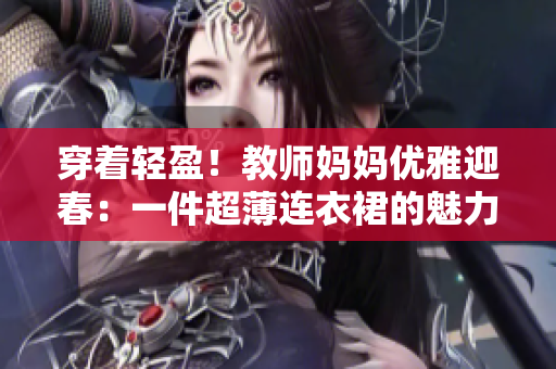 穿著輕盈！教師媽媽優(yōu)雅迎春：一件超薄連衣裙的魅力