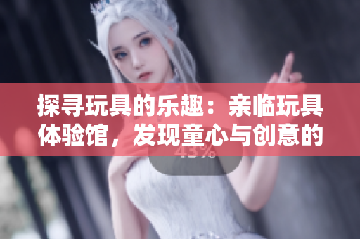 探尋玩具的樂趣：親臨玩具體驗(yàn)館，發(fā)現(xiàn)童心與創(chuàng)意的樂園