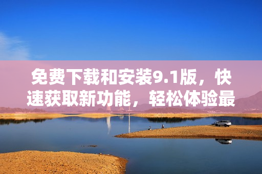 免費(fèi)下載和安裝9.1版，快速獲取新功能，輕松體驗(yàn)最新更新