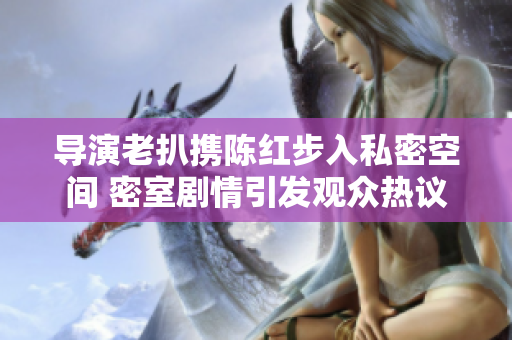 導演老扒攜陳紅步入私密空間 密室劇情引發(fā)觀眾熱議