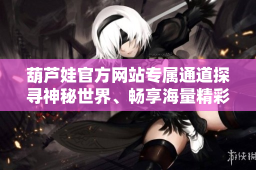 葫蘆娃官方網(wǎng)站專屬通道探尋神秘世界、暢享海量精彩內(nèi)容