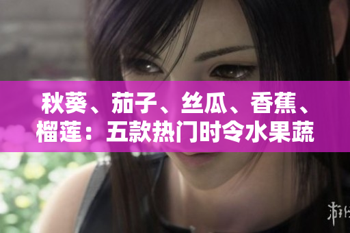 秋葵、茄子、絲瓜、香蕉、榴蓮：五款熱門時令水果蔬菜，營養(yǎng)美味一網(wǎng)打盡