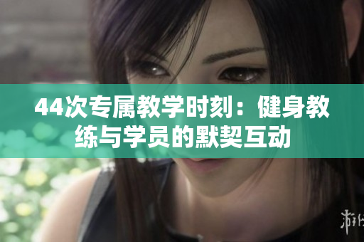 44次專屬教學(xué)時刻：健身教練與學(xué)員的默契互動