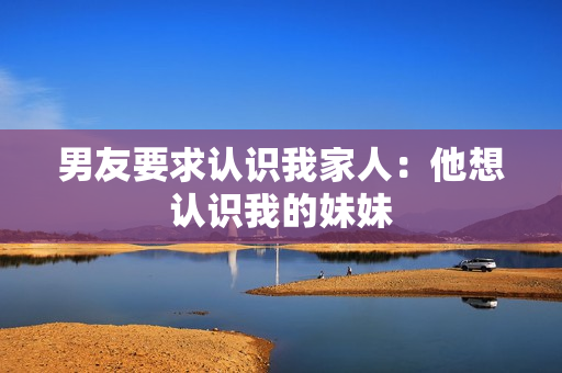 男友要求認(rèn)識(shí)我家人：他想認(rèn)識(shí)我的妹妹