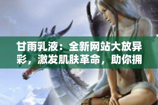 甘雨乳液：全新網(wǎng)站大放異彩，激發(fā)肌膚革命，助你擁抱嶄新美??！