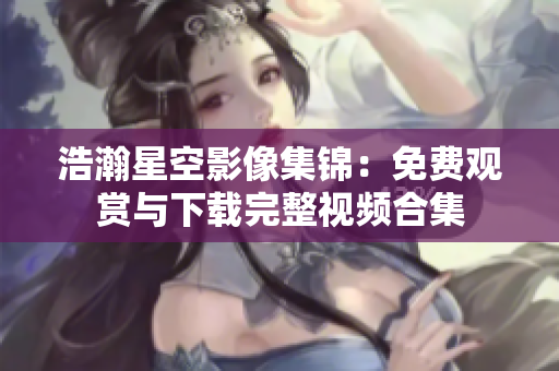 浩瀚星空影像集錦：免費(fèi)觀賞與下載完整視頻合集