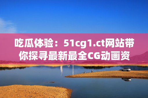 吃瓜體驗：51cg1.ct網(wǎng)站帶你探尋最新最全CG動畫資訊