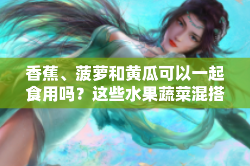 香蕉、菠蘿和黃瓜可以一起食用嗎？這些水果蔬菜混搭的適宜方式？