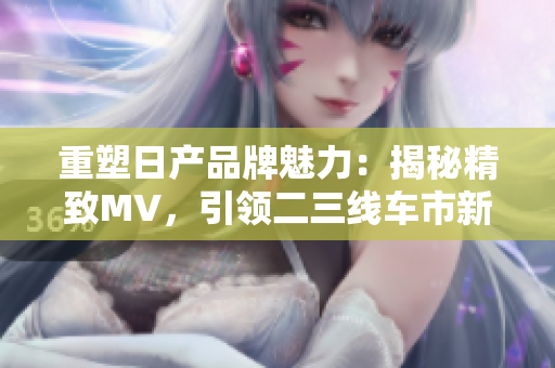 重塑日產品牌魅力：揭秘精致MV，引領二三線車市新潮流