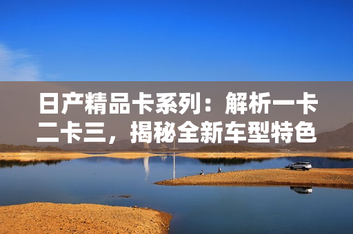 日產(chǎn)精品卡系列：解析一卡二卡三，揭秘全新車型特色