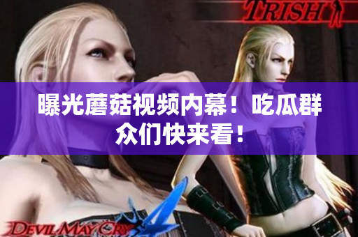 曝光蘑菇視頻內(nèi)幕！吃瓜群眾們快來看！