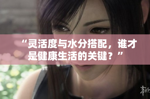 “靈活度與水分搭配，誰才是健康生活的關(guān)鍵？”