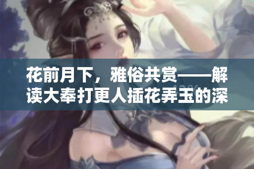 花前月下，雅俗共賞——解讀大奉打更人插花弄玉的深層意蘊(yùn)