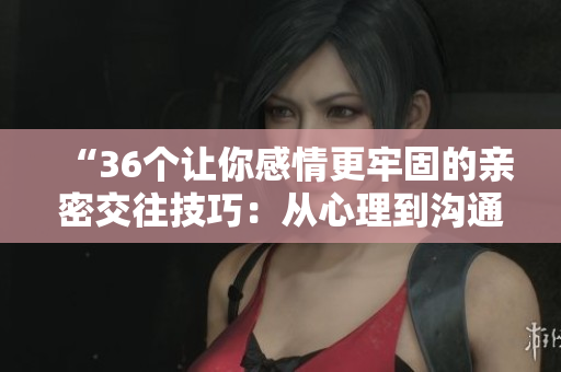 “36個讓你感情更牢固的親密交往技巧：從心理到溝通，完整解讀！”