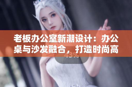 老板辦公室新潮設(shè)計(jì)：辦公桌與沙發(fā)融合，打造時(shí)尚高效工作空間