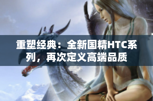 重塑經(jīng)典：全新國精HTC系列，再次定義高端品質(zhì)