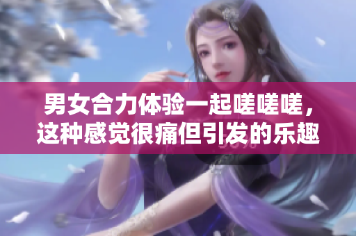男女合力體驗一起嗟嗟嗟，這種感覺很痛但引發(fā)的樂趣與挑戰(zhàn)讓人難以忘懷。