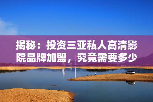 揭秘：投資三亞私人高清影院品牌加盟，究竟需要多少費(fèi)用？