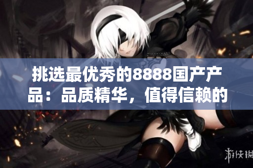 挑選最優(yōu)秀的8888國產(chǎn)產(chǎn)品：品質(zhì)精華，值得信賴的選擇