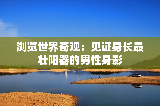 瀏覽世界奇觀：見(jiàn)證身長(zhǎng)最壯陽(yáng)器的男性身影