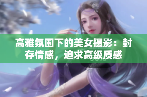 高雅氛圍下的美女?dāng)z影：封存情感，追求高級質(zhì)感