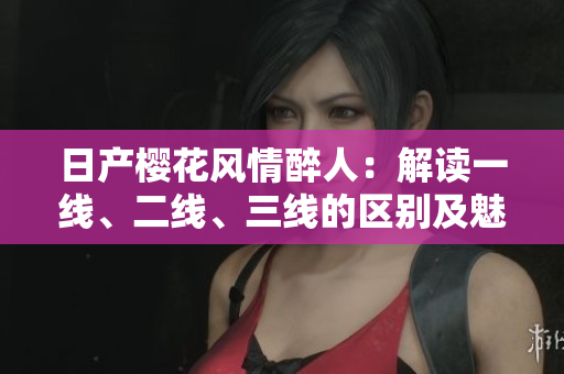 日產(chǎn)櫻花風(fēng)情醉人：解讀一線、二線、三線的區(qū)別及魅力