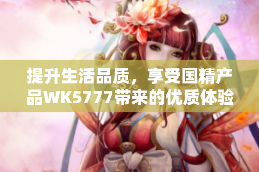 提升生活品質(zhì)，享受國精產(chǎn)品WK5777帶來的優(yōu)質(zhì)體驗(yàn)