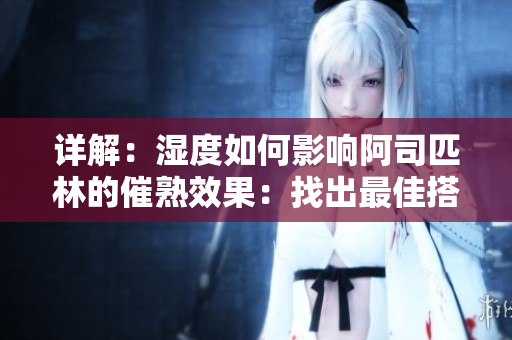詳解：濕度如何影響阿司匹林的催熟效果：找出最佳搭配，優(yōu)化果實(shí)品質(zhì)