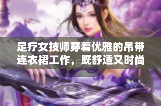 足療女技師穿著優(yōu)雅的吊帶連衣裙工作，既舒適又時(shí)尚
