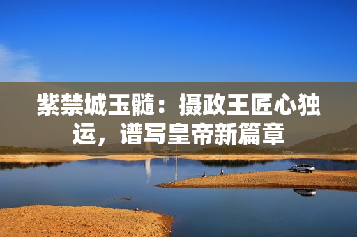 紫禁城玉髓：攝政王匠心獨(dú)運(yùn)，譜寫皇帝新篇章