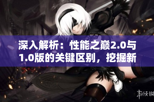 深入解析：性能之巔2.0與1.0版的關(guān)鍵區(qū)別，挖掘新版本的突破之處
