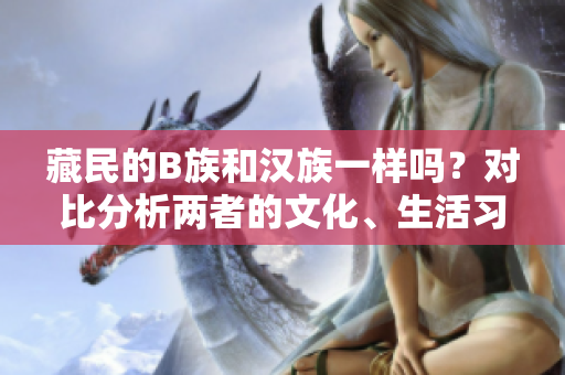 藏民的B族和漢族一樣嗎？對比分析兩者的文化、生活習(xí)慣和社會地位