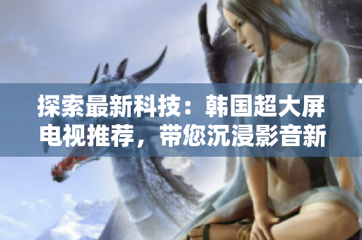 探索最新科技：韓國(guó)超大屏電視推薦，帶您沉浸影音新境界