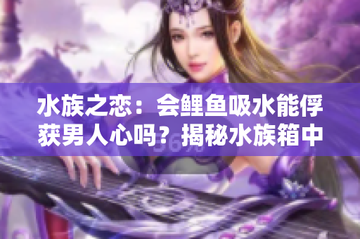 水族之戀：會鯉魚吸水能俘獲男人心嗎？揭秘水族箱中的愛情秘密