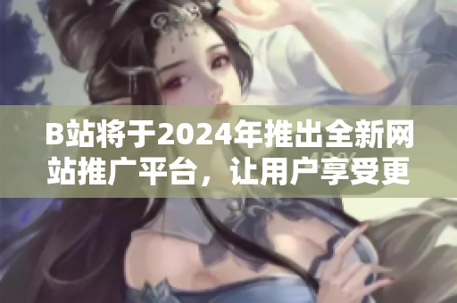 B站將于2024年推出全新網(wǎng)站推廣平臺(tái)，讓用戶享受更好的內(nèi)容體驗(yàn)