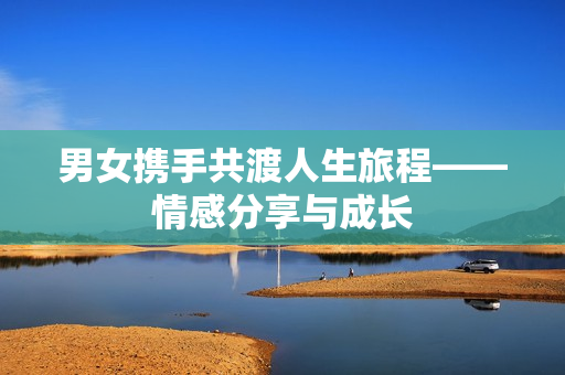 男女?dāng)y手共渡人生旅程——情感分享與成長