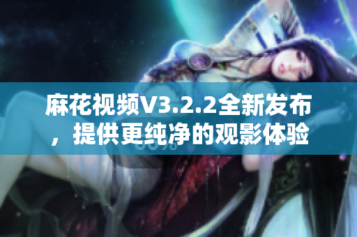 麻花視頻V3.2.2全新發(fā)布，提供更純凈的觀影體驗(yàn)