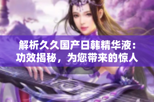 解析久久國產(chǎn)日韓精華液：功效揭秘，為您帶來的驚人效果！