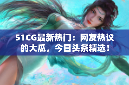 51CG最新熱門：網友熱議的大瓜，今日頭條精選！