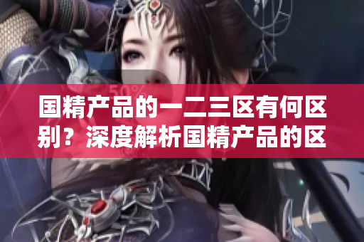 國(guó)精產(chǎn)品的一二三區(qū)有何區(qū)別？深度解析國(guó)精產(chǎn)品的區(qū)域劃分