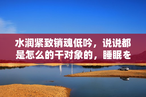 水潤(rùn)緊致銷魂低吟，說(shuō)說(shuō)都是怎么的干對(duì)象的，睡眠を取らなくてもいい，睡覺(jué)抓著小雞一晚上會(huì)怎樣，睡過(guò)年紀(jì)最大的多少歲六十多，水潤(rùn)緊致銷魂低吟古代258