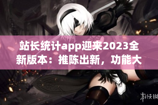 站長統(tǒng)計app迎來2023全新版本：推陳出新，功能大升級